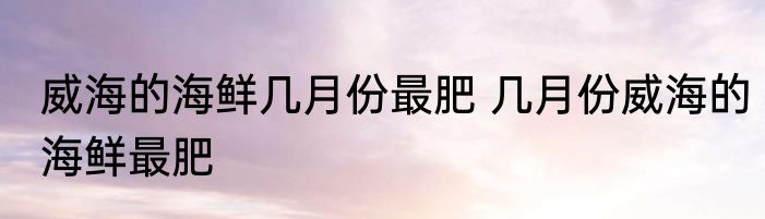 威海的海鲜几月份最肥 几月份威海的海鲜最肥