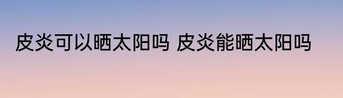 皮炎可以晒太阳吗 皮炎能晒太阳吗
