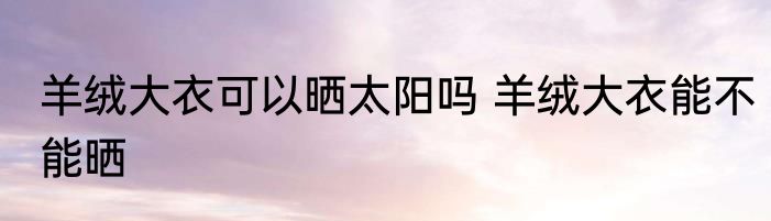 羊绒大衣可以晒太阳吗 羊绒大衣能不能晒
