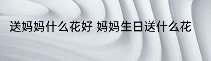 送妈妈什么花好 妈妈生日送什么花