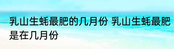 乳山生蚝最肥的几月份 乳山生蚝最肥是在几月份