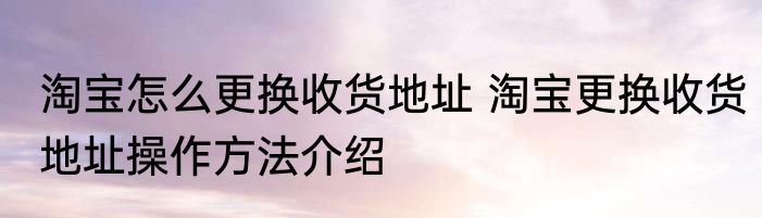 淘宝怎么更换收货地址 淘宝更换收货地址操作方法介绍