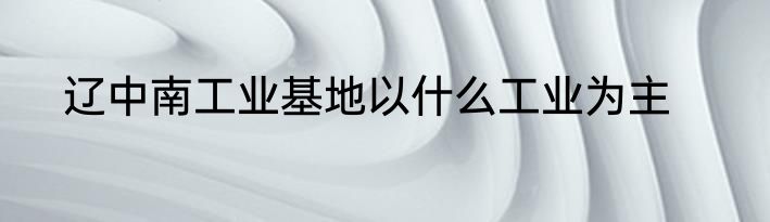 辽中南工业基地以什么工业为主