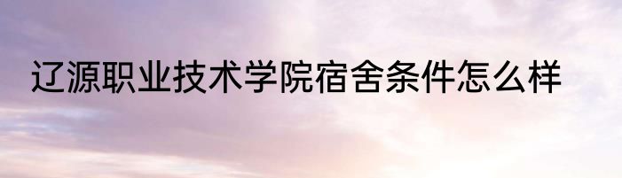 辽源职业技术学院宿舍条件怎么样