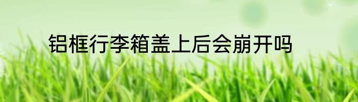 铝框行李箱盖上后会崩开吗
