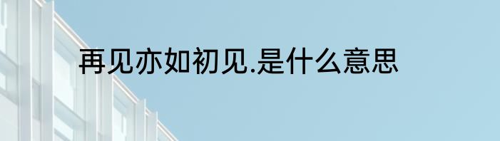 再见亦如初见.是什么意思