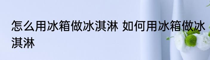 怎么用冰箱做冰淇淋 如何用冰箱做冰淇淋