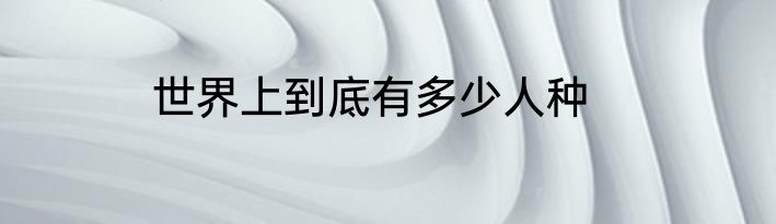 世界上到底有多少人种