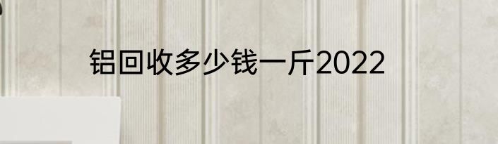 铝回收多少钱一斤2022