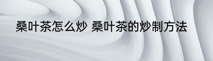 桑叶茶怎么炒 桑叶茶的炒制方法