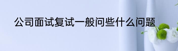 公司面试复试一般问些什么问题