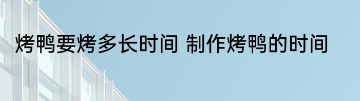 烤鸭要烤多长时间 制作烤鸭的时间