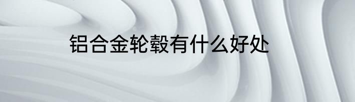 铝合金轮毂有什么好处