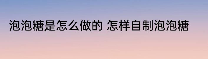 泡泡糖是怎么做的 怎样自制泡泡糖