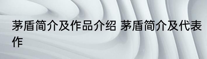 茅盾简介及作品介绍 茅盾简介及代表作