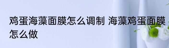 鸡蛋海藻面膜怎么调制 海藻鸡蛋面膜怎么做
