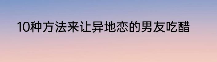 10种方法来让异地恋的男友吃醋