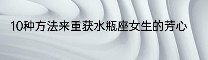 10种方法来重获水瓶座女生的芳心