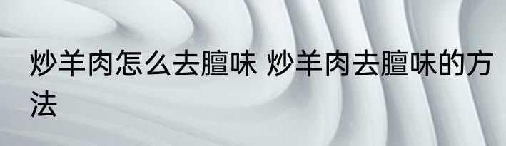 炒羊肉怎么去膻味 炒羊肉去膻味的方法
