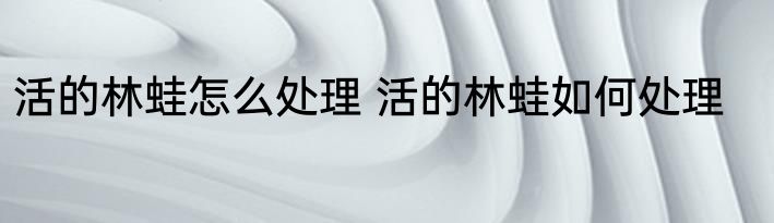 活的林蛙怎么处理 活的林蛙如何处理
