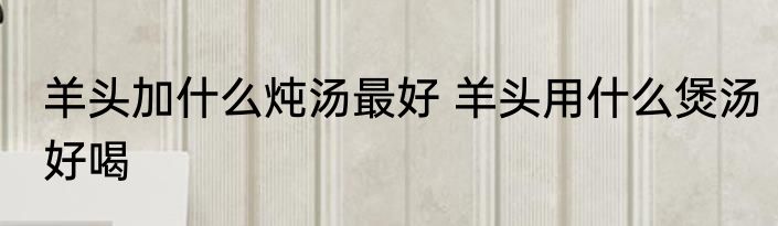 羊头加什么炖汤最好 羊头用什么煲汤好喝