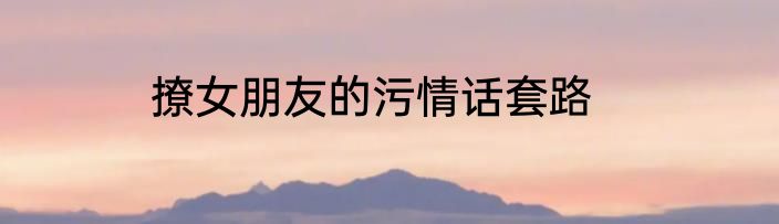 撩女朋友的污情话套路