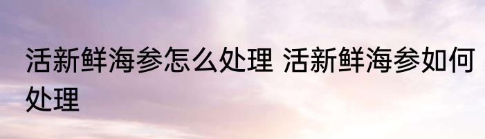 活新鲜海参怎么处理 活新鲜海参如何处理