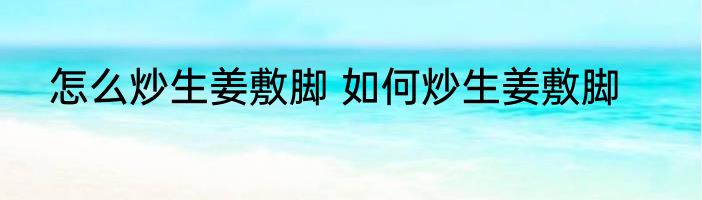 怎么炒生姜敷脚 如何炒生姜敷脚