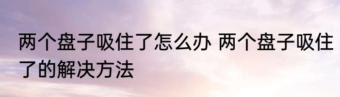两个盘子吸住了怎么办 两个盘子吸住了的解决方法