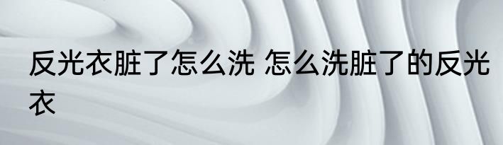 反光衣脏了怎么洗 怎么洗脏了的反光衣