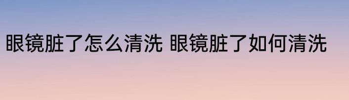 眼镜脏了怎么清洗 眼镜脏了如何清洗