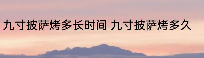 九寸披萨烤多长时间 九寸披萨烤多久