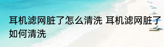 耳机滤网脏了怎么清洗 耳机滤网脏了如何清洗