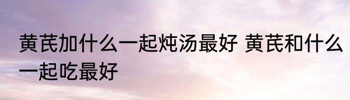 黄芪加什么一起炖汤最好 黄芪和什么一起吃最好