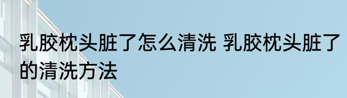 乳胶枕头脏了怎么清洗 乳胶枕头脏了的清洗方法
