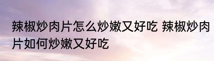 辣椒炒肉片怎么炒嫩又好吃 辣椒炒肉片如何炒嫩又好吃