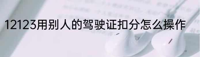 12123用别人的驾驶证扣分怎么操作