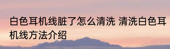 白色耳机线脏了怎么清洗 清洗白色耳机线方法介绍