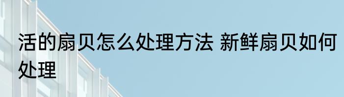 活的扇贝怎么处理方法 新鲜扇贝如何处理
