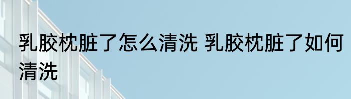 乳胶枕脏了怎么清洗 乳胶枕脏了如何清洗