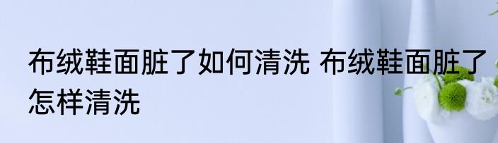 布绒鞋面脏了如何清洗 布绒鞋面脏了怎样清洗