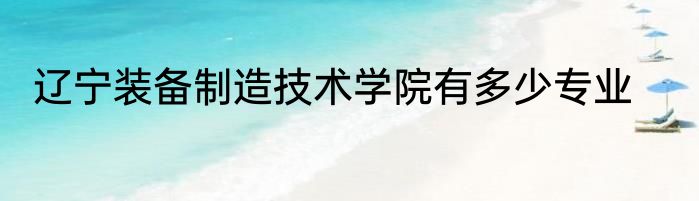 辽宁装备制造技术学院有多少专业