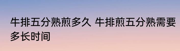 牛排五分熟煎多久 牛排煎五分熟需要多长时间