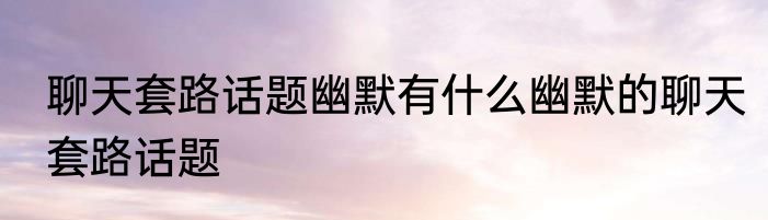 聊天套路话题幽默有什么幽默的聊天套路话题