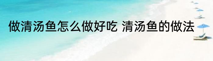 做清汤鱼怎么做好吃 清汤鱼的做法