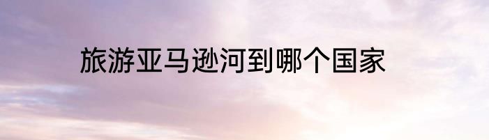 旅游亚马逊河到哪个国家