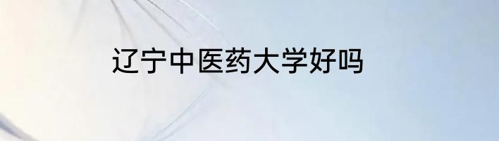 辽宁中医药大学好吗