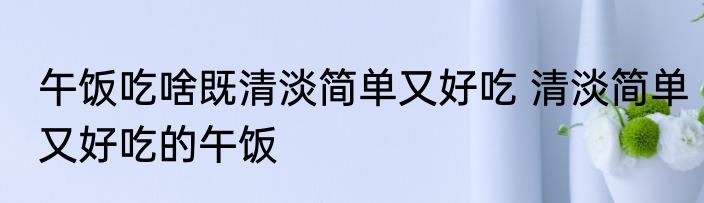午饭吃啥既清淡简单又好吃 清淡简单又好吃的午饭