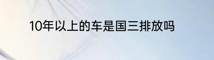 10年以上的车是国三排放吗