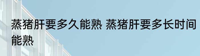 蒸猪肝要多久能熟 蒸猪肝要多长时间能熟